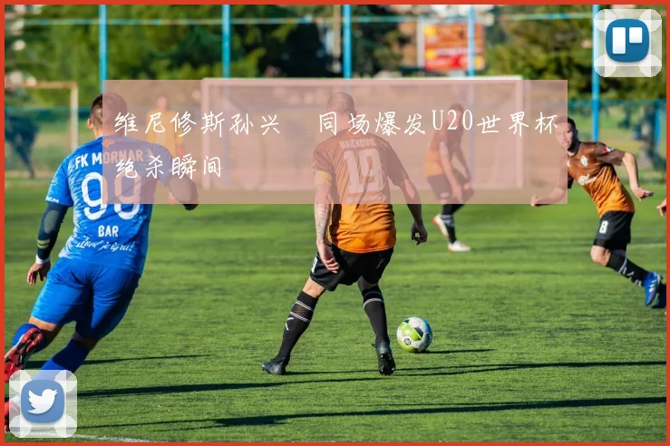 维尼修斯孙兴慜同场爆发U20世界杯绝杀瞬间