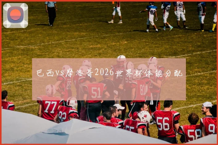 巴西vs摩洛哥2026世界杯体能分配