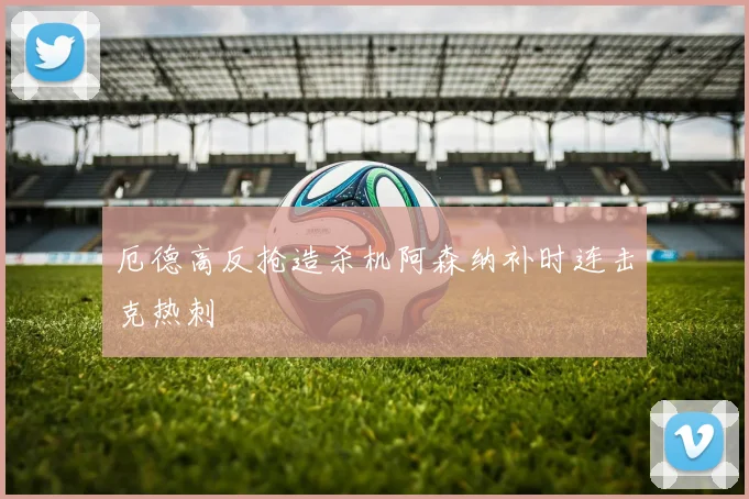 厄德高反抢造杀机阿森纳补时连击克热刺