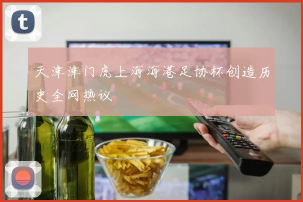 天津津门虎上海海港足协杯创造历史全网热议