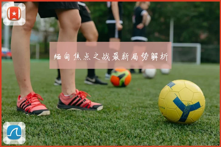 缅甸焦点之战最新局势解析