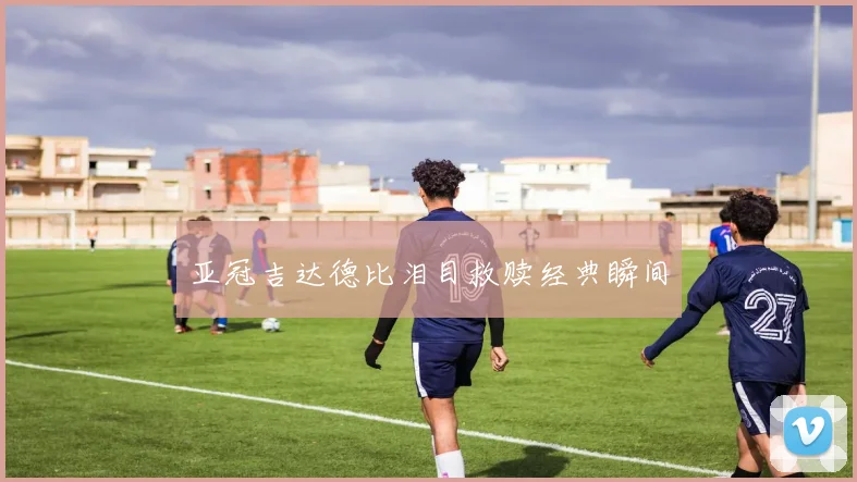 亚冠吉达德比泪目救赎经典瞬间