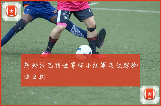 阿姆拉巴特世界杯小组赛定位球脚法分析