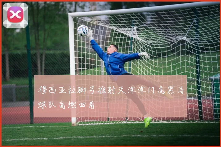 穆西亚拉脚弓推射天津津门虎黑马球队高燃回看
