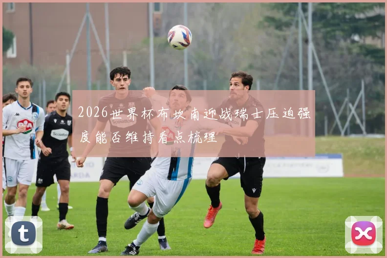 2026世界杯布坎南迎战瑞士压迫强度能否维持看点梳理