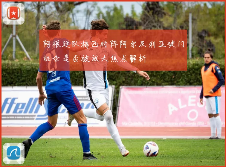 阿根廷队梅西对阵阿尔及利亚破门机会是否被放大焦点解析