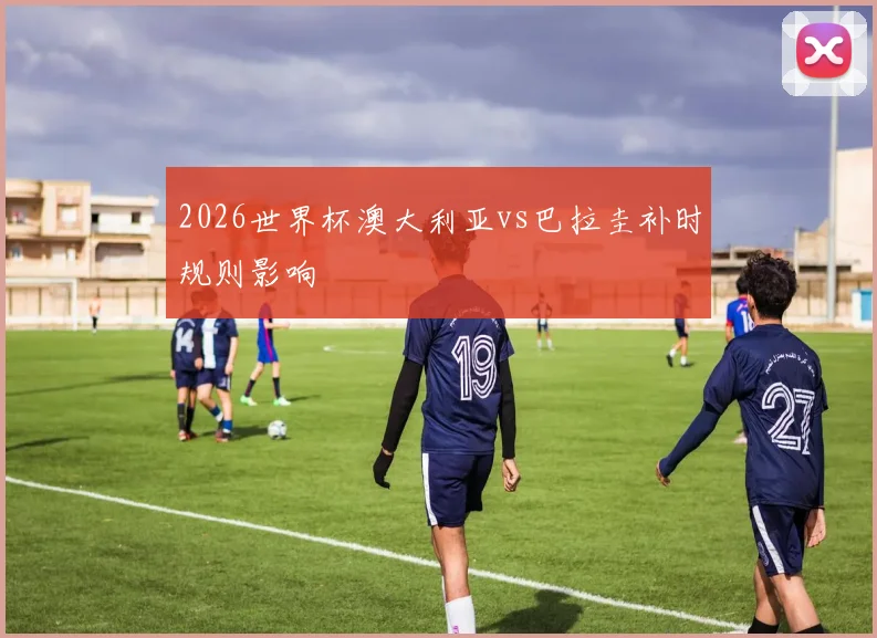 2026世界杯澳大利亚vs巴拉圭补时规则影响