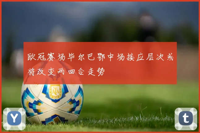 欧冠赛场毕尔巴鄂中场接应层次或将改变两回合走势