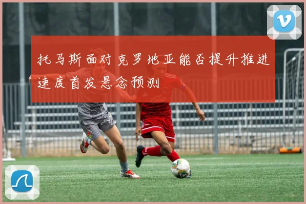 托马斯面对克罗地亚能否提升推进速度首发悬念预测