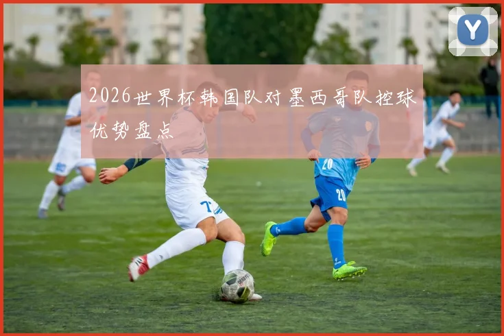 2026世界杯韩国队对墨西哥队控球优势盘点