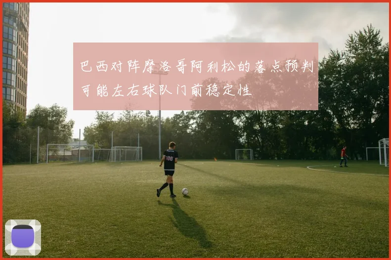 巴西对阵摩洛哥阿利松的落点预判可能左右球队门前稳定性