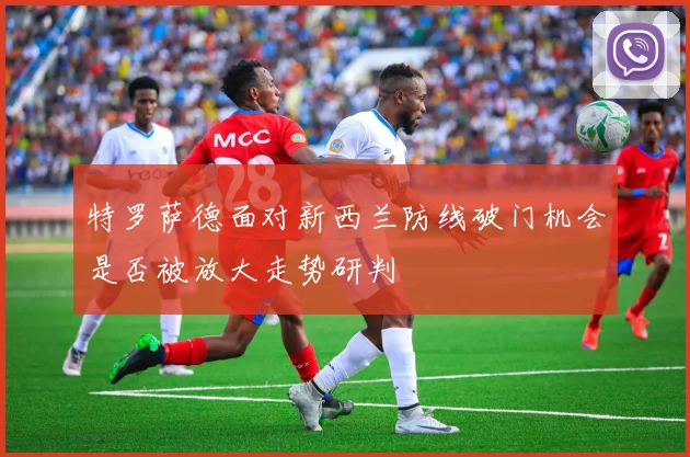 特罗萨德面对新西兰防线破门机会是否被放大走势研判