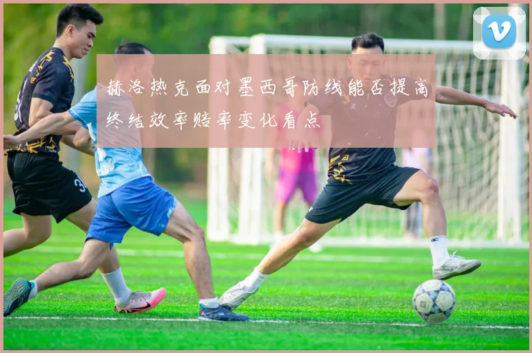 赫洛热克面对墨西哥防线能否提高终结效率赔率变化看点