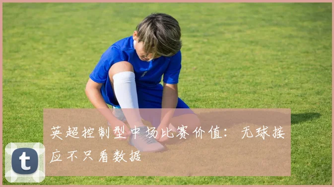 英超控制型中场比赛价值：无球接应不只看数据