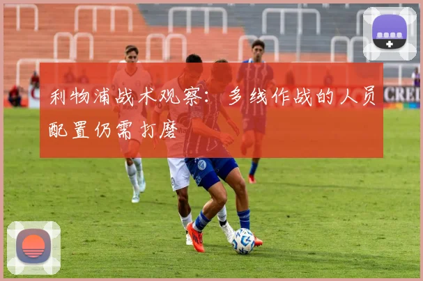 利物浦战术观察：多线作战的人员配置仍需打磨