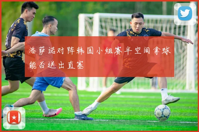 洛萨诺对阵韩国小组赛半空间拿球能否送出直塞