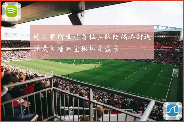 塔瓦雷斯面对乌拉圭队防线远射选择是否增加金靴热度盘点