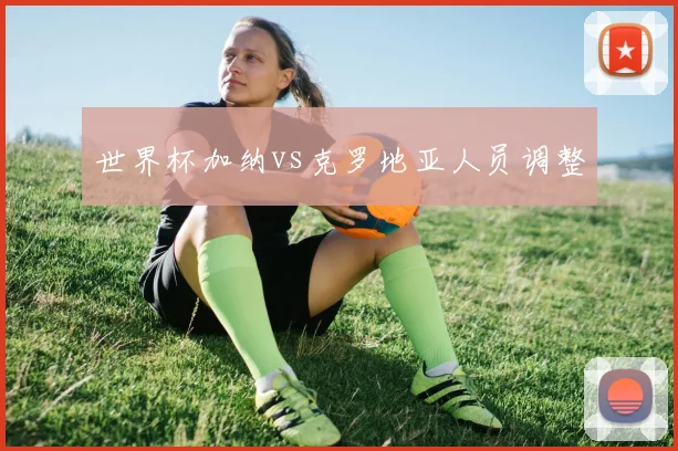 世界杯加纳vs克罗地亚人员调整