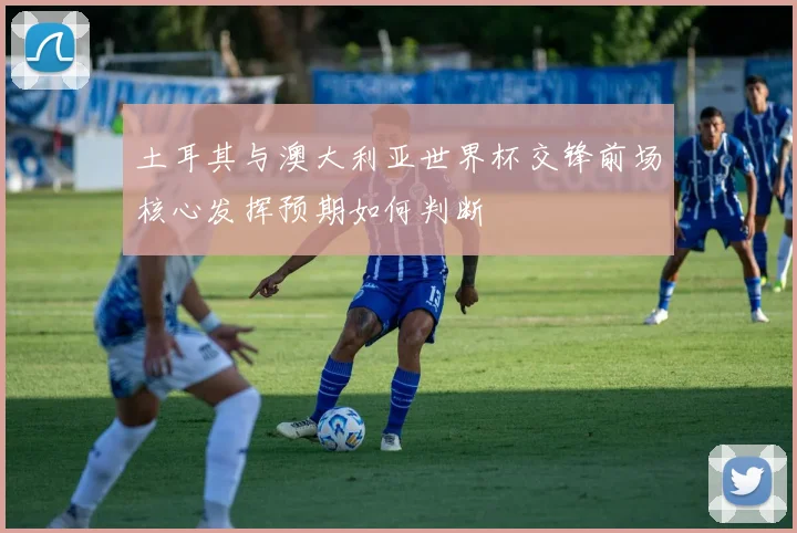 土耳其与澳大利亚世界杯交锋前场核心发挥预期如何判断